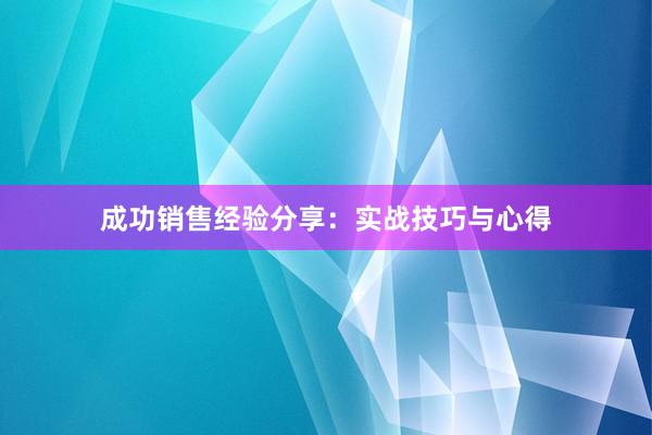 成功销售经验分享：实战技巧与心得